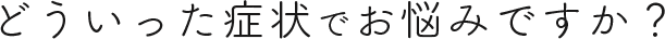 どういった症状でお悩みですか？