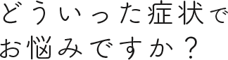 どういった症状でお悩みですか？